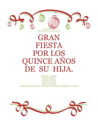 LA familia castro
               Tiene el placer de invitarle a la



      GRAN
     FIESTA
    POR LOS
  QUINCE AÑOS
  DE SU HIJA.
                    ANDREA CASTRO.
                     PARA:PATRICIA
                     LUGAR:CUENCA
                     FECHA:6/9/2012
                    HORA:7:30:00 PM
DIRECCION:FRENTE AL ESTADIO ALEJANDRO SERRANO AGUILAR
 