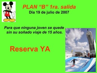PLAN “B” 1ra. salida Día 19 de julio de 2007 Para que ninguna joven se quede  sin su soñado viaje de 15 años. Reserva YA 