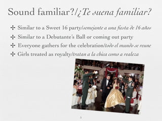 Sound familiar?/¿Te suena familiar?
✢   Similar to a Sweet 16 party/semejante a una ﬁesta de 16 años
✢   Similar to a Debutante’s Ball or coming out party
✢   Everyone gathers for the celebration/todo el mundo se reune
✢   Girls treated as royalty/tratan a la chica como a realeza




                                 5
 