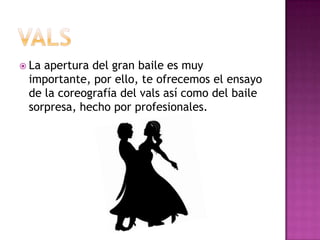  Laapertura del gran baile es muy
 importante, por ello, te ofrecemos el ensayo
 de la coreografía del vals así como del baile
 sorpresa, hecho por profesionales.
 