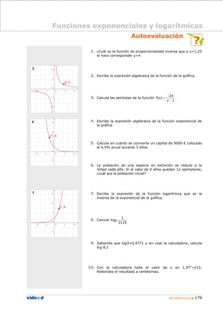 Funciones exponenciales y logarítmicas
Autoevaluación
1. ¿Cuál es la función de proporcionalidad inversa que a x=1,25
le hace corresponder y=4

2. Escribe la expresión algebraica de la función de la gráfica.

3. Calcula las asíntotas de la función f(x) =

−2x
.
x −1

4. Escribe la expresión algebraica de la función exponencial de
la gráfica

5. Calcula en cuánto se convierte un capital de 9000 € colocado
al 4,5% anual durante 3 años.

6. La población de una especie en extinción se reduce a la

mitad cada año. Si al cabo de 9 años quedan 12 ejemplares,
¿cuál era la población inicial?

7. Escribe la expresión de la función logarítmica que es la
inversa de la exponencial de la gráfica.

8. Calcula log5

1
3125

9. Sabiendo que log3=0,4771 y sin usar la calculadora, calcula
log 8,1

10. Con la calculadora halla el valor de x en 1,97x=215.
Redondea el resultado a centésimas.

MATEMÁTICAS B

179

 