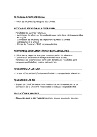 PROGRAMA DE RECUPERACIÓN

- Fichas de refuerzo adjuntas para esta unidad.


MEDIDAS DE ATENCIÓN A LA DIVERSIDAD

- Para todos los alumnos y alumnas:
  - Actividades de refuerzo y de ampliación para cada doble página contenidas
    en la guía.
  - Actividades de refuerzo y de ampliación adjuntas a la unidad.
  - ADI adjuntas a la unidad.
  - Fichas del Preparo 1.º ESO correspondientes.


ACTIVIDADES COMPLEMENTARIAS Y EXTRAESCOLARES

- Utilización de juegos de azar para simular experiencias aleatorias.
- Comparación experimental de la probabilidad de un suceso.
- Reiteración de experiencias y confección de tablas de resultados, para
  comparar posibilidades y realizar estimaciones.


FOMENTO DE LA LECTURA

- Lectura «¡Esto va bien! ¡Casi en semifinales!» correspondiente a la unidad.


FOMENTO DE LAS TIC

- Empleo del CD-ROM de Recursos Interactivos para la realización de las
  actividades de la unidad 15 relacionadas con el azar y la probabilidad.


EDUCACIÓN EN VALORES

- Educación para la convivencia: aprender a ganar y aprender a perder.
 