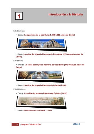 14 | Geografía e historia 4º ESO
Introducción a la Historia
1
Edad Antigua
• Desde: La aparición de la escritura (5.000/4.000 antes de Cristo)
• Hasta: La caída del Imperio Romano de Occidente (476 después antes de
Cristo)
Edad Media
• Desde: La caída del Imperio Romano de Occidente (476 después antes de
Cristo)
• Hasta: La caída del Imperio Romano de Oriente (1.453)
Edad Moderna
• Desde: La caída del Imperio Romano de Oriente (1.453)
• Hasta: La Revolución Francesa (1.789)
 
