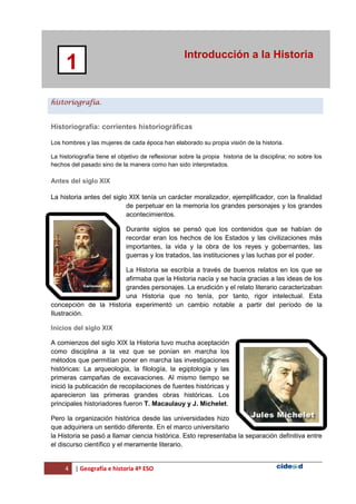 4 | Geografía e historia 4º ESO
Introducción a la Historia
1
historiografía.
Historiografía: corrientes historiográficas
Los hombres y las mujeres de cada época han elaborado su propia visión de la historia.
La historiografía tiene el objetivo de reflexionar sobre la propia historia de la disciplina; no sobre los
hechos del pasado sino de la manera como han sido interpretados.
Antes del siglo XIX
La historia antes del siglo XIX tenía un carácter moralizador, ejemplificador, con la finalidad
de perpetuar en la memoria los grandes personajes y los grandes
acontecimientos.
Durante siglos se pensó que los contenidos que se habían de
recordar eran los hechos de los Estados y las civilizaciones más
importantes, la vida y la obra de los reyes y gobernantes, las
guerras y los tratados, las instituciones y las luchas por el poder.
La Historia se escribía a través de buenos relatos en los que se
afirmaba que la Historia nacía y se hacía gracias a las ideas de los
grandes personajes. La erudición y el relato literario caracterizaban
una Historia que no tenía, por tanto, rigor intelectual. Esta
concepción de la Historia experimentó un cambio notable a partir del período de la
Ilustración.
Inicios del siglo XIX
A comienzos del siglo XIX la Historia tuvo mucha aceptación
como disciplina a la vez que se ponían en marcha los
métodos que permitían poner en marcha las investigaciones
históricas: La arqueología, la filología, la egiptología y las
primeras campañas de excavaciones. Al mismo tiempo se
inició la publicación de recopilaciones de fuentes históricas y
aparecieron las primeras grandes obras históricas. Los
principales historiadores fueron T. Macaulauy y J. Michelet.
Pero la organización histórica desde las universidades hizo
que adquiriera un sentido diferente. En el marco universitario
la Historia se pasó a llamar ciencia histórica. Esto representaba la separación definitiva entre
el discurso científico y el meramente literario.
 