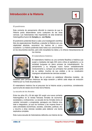 Geografía e historia 4º ESO | 5
Introducción a la Historia
1
El positivismo
Esta corriente de pensamiento difundió la creencia de que la
Historia podía desarrollarse como cualquiera de las otras
ciencias. Los historiadores más importantes de esta tendencia
historiográfica fueron A. Compte y L. von Ranke.
El positivismo pretendía llevar a cabo una investigación científica
libre de especulaciones filosóficas y estudiar la Historia con una
objetividad absoluta, reconstruir los hechos tal y como
sucedieron. La historia positivista basó todos sus conocimientos
en los documentos escritos, pero sólo recopilaba los datos y no ofrecía interpretaciones de
los mismos.
El materialismo histórico
El materialismo histórico es una corriente filosófica e histórica que
surgió a mediados del siglo XIX como crítica al capitalismo y a la
sociedad burguesa en pleno proceso de industrialización. Su
pensamiento y su lenguaje nuevo fueron verdaderamente
revolucionarios y, aunque sus principios han perdido buena parte
de su validez, muchos de sus análisis y de su vocabulario
impregnan actualmente las ciencias sociales.
K. Marx fue el primero en establecer diferentes modelos de
sociedad para períodos históricos de larga duración y definió cada etapa de evolución
histórica por su modo de producción.
El materialismo histórico fue el precursor de la historia social y económica, considerando
que la lucha de clases era el motor de la Historia.
La escuela de los Annales
Entre los años 20 y 30 del siglo XX surgió una nueva corriente
historiográfica en la revista francesa Annales de economía,
sociedades y civilizaciones. La escuela de los Annales tenía un
carácter renovador y progresista, perseguía una Historia viva,
total e integradora, ya que los hombres y las mujeres llevan a
cabo actividades económicas, sociales, culturales, políticas, etc.
y recurría a otras ciencias sociales para elaborar una teoría
explicativa completa.
Esta nueva escuela de historiadores defendía una historia de las
 