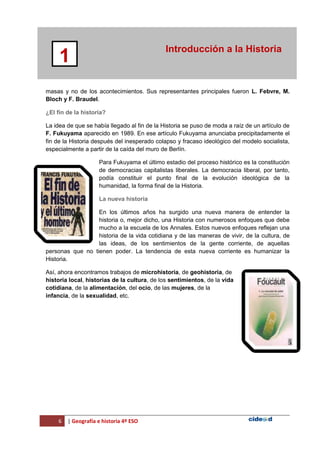 6 | Geografía e historia 4º ESO
Introducción a la Historia
1
masas y no de los acontecimientos. Sus representantes principales fueron L. Febvre, M.
Bloch y F. Braudel.
¿El fin de la historia?
La idea de que se había llegado al fin de la Historia se puso de moda a raíz de un artículo de
F. Fukuyama aparecido en 1989. En ese artículo Fukuyama anunciaba precipitadamente el
fin de la Historia después del inesperado colapso y fracaso ideológico del modelo socialista,
especialmente a partir de la caída del muro de Berlín.
Para Fukuyama el último estadio del proceso histórico es la constitución
de democracias capitalistas liberales. La democracia liberal, por tanto,
podía constituir el punto final de la evolución ideológica de la
humanidad, la forma final de la Historia.
La nueva historia
En los últimos años ha surgido una nueva manera de entender la
historia o, mejor dicho, una Historia con numerosos enfoques que debe
mucho a la escuela de los Annales. Estos nuevos enfoques reflejan una
historia de la vida cotidiana y de las maneras de vivir, de la cultura, de
las ideas, de los sentimientos de la gente corriente, de aquellas
personas que no tienen poder. La tendencia de esta nueva corriente es humanizar la
Historia.
Así, ahora encontramos trabajos de microhistoria, de geohistoria, de
historia local, historias de la cultura, de los sentimientos, de la vida
cotidiana, de la alimentación, del ocio, de las mujeres, de la
infancia, de la sexualidad, etc.
 