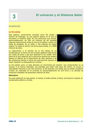 El universo y el Sistema Solar
Ampliación
La Vía Láctea
Esta galaxia, comúnmente conocida como Vía Láctea o
Camino de Santiago, es una galaxia espiral en la que se
encuentra el Sistema Solar. Es una estructura que consta,
aproximadamente, de 200 mil millones de las estrellas
(algunas estimaciones sitúan la cifra en el doble) y tiene una
masa de alrededor de un billón y 750 millones de masas
solares. Su edad se estima, de forma aproximada, en 13000
millones de años.
La observación y el estudio de la Vía Láctea se ve
complicada por el hecho de que el plano galáctico está oculto
por nubes de polvo y gas que absorben la luz visible. Gran
parte de lo que sabemos de la estructura general de nuestra
galaxia se deduce de la observación de otras galaxias y de
las mediciones hechas a través de observatorios capaces de
medir radiación no bloqueada por el polvo.
La Vía Láctea como un todo describe un movimiento de rotación. Sus componentes no se
mueven a la misma velocidad. Las estrellas que están más lejos del centro, se mueve a
velocidades inferiores a las más cercanas. El Sol describe una órbita que se puede considerar
circular. Su velocidad en el universo es aproximadamente de 225 km/s y su período de
revolución alrededor de doscientos millones de años.
Estructura
Se suele subdividir en seis partes: el núcleo, el bulbo central, el disco, los brazos en espiral, el
componente esférico y el halo.
Ciencias de la Naturaleza 3 . 15
3
 