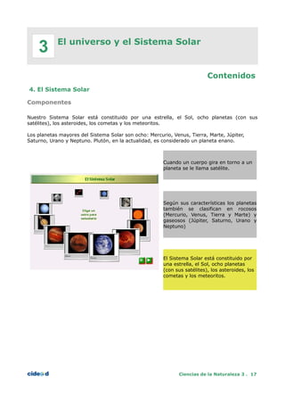 El universo y el Sistema Solar
Contenidos
4. El Sistema Solar
Componentes
Nuestro Sistema Solar está constituido por una estrella, el Sol, ocho planetas (con sus
satélites), los asteroides, los cometas y los meteoritos.
Los planetas mayores del Sistema Solar son ocho: Mercurio, Venus, Tierra, Marte, Júpiter,
Saturno, Urano y Neptuno. Plutón, en la actualidad, es considerado un planeta enano.
Cuando un cuerpo gira en torno a un
planeta se le llama satélite.
Según sus características los planetas
también se clasifican en rocosos
(Mercurio, Venus, Tierra y Marte) y
gaseosos (Júpiter, Saturno, Urano y
Neptuno)
El Sistema Solar está constituido por
una estrella, el Sol, ocho planetas
(con sus satélites), los asteroides, los
cometas y los meteoritos.
Ciencias de la Naturaleza 3 . 17
3
 