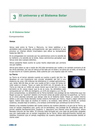 El universo y el Sistema Solar
Contenidos
4. El Sistema Solar
Componentes
Venus
Venus está entre la Tierra y Mercurio, no tiene satélites y su
atmósfera está constituida, principalmente, por gas carbónico lo que
provoca un intenso efecto invernadero que eleva su temperatura
hasta los 480 ºC.
En la antigüedad era conocido por los astrónomos como la estrella de
la mañana y la estrella de la tarde. Estos astrónomos pensaban que
Venus eran dos cuerpos distintos.
Venus presenta fases (como la Luna) hecho observado por primera
vez por Galileo.
Venus gira sobre su eje a razón de 243 días terrestres por vuelta y en sentido contrario al de
los otros planetas, por eso en Venus el Sol sale por el oeste y se pone por el este, al revés de
lo que ocurre en nuestro planeta. Está cubierto por una espesa capa de nubes.
La Tierra
La Tierra es el tercer planeta cuando se cuenta a partir del Sol. Se
desplaza en una trayectoria casi circular alrededor del Sol a una
distancia de unos 150 millones de kilómetros (1 unidad astronómica,
ua), tarda 365.26 días en dar una vuelta al Sol y unas 24 horas en
rotar sobre sí misma. Tiene un radio de 6370 km. El tamaño de la
Tierra es más de un millón de veces menor que el del Sol y la masa
terrestre es 81 veces mayor que la de la Luna. Su atmósfera está
compuesta por un 78% de nitrógeno, un 21% de oxígeno y un 1% de
otros componentes. La atmósfera de la Tierra también nos protege de los meteoritos que nos
llegan ya que se "queman" debido a la fricción antes de poder alcanzar la superficie. La Tierra
es el único planeta conocido que abriga vida en el Sistema Solar. Posee un núcleo interno
sólido y una capa fluida llamada núcleo externo formado por hierro, níquel y algún elemento
ligero. Sobre esta capa se localiza el manto y la corteza; esta última se divide en corteza
oceánica, situada bajo el océano, y la corteza continental que constituye la tierra firme.
Debido a los metales fundidos del núcleo externo de nuestro planeta y al giro de la Tierra, se
crea un campo magnético que, junto con la atmósfera, nos protege de la radiación solar. El
primer satélite Norteamericano, Explorer 1, descubrió una intensa zona de radiación, ahora
llamada cinturón de Van Allen. El cinturón está formado por una capa de partículas cargadas
que son capturadas por el campo magnético de la Tierra. Otros descubrimientos hechos por
satélites muestran que el campo magnético de nuestro planeta está distorsionado debido al
viento solar.
Ciencias de la Naturaleza 3 . 19
3
 