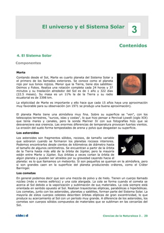 El universo y el Sistema Solar
Contenidos
4. El Sistema Solar
Componentes
Marte
Contando desde el Sol, Marte es cuarto planeta del Sistema Solar y
el primero de los llamados exteriores. Se conoce como el planeta
rojo por sus tonos rojizos. Menor que la Tierra, tiene dos satélites:
Deimos y Fobos. Realiza una rotación completa cada 24 horas y 37
minutos y su traslación alrededor del Sol es de 1 año y 322 días
(22.5 meses). Su masa es un 11% la de la Tierra y su radio
ecuatorial es de 3398 km.
La elipticidad de Marte es importante y ello hace que cada 15 años haya una aproximación
muy favorable para su observación (en 1971 se produjo una buena aproximación).
El planeta Marte tiene una atmósfera muy fina. Sobre su superficie se "ven", con los
telescopios terrestres, "surcos, islas y costas", lo que hizo pensar a Percival Lowell (siglo XIX)
que tenía mares y canales, pero la sonda Mariner IV con sus fotografías hizo que se
desvaneciera esa creencia. Las enormes diferencias de temperatura provocan fuertes vientos.
La erosión del suelo forma tempestades de arena y polvo que desgastan su superficie.
Los asteroides
Los asteroides son fragmentos sólidos, rocosos, de tamaño variable
que sobraron cuando se formaron los planetas rocosos interiores.
Podemos encontrarlos desde cientos de kilómetros de diámetro hasta
el tamaño de algunos centímetros. Se encuentran a partir de la órbita
de la Tierra hasta más allá de la órbita de Júpiter, pero la mayoría
están entre Marte y Júpiter. Sus órbitas a veces cortan la órbita de
algún planeta y pueden ser atraídos por su gravedad cayendo hacia el
planeta: es lo que llamamos un meteorito. Si son pequeños se queman en la atmósfera, pero
si son grandes caen en la superficie del planeta produciendo cráteres, como el Cráter
Barringer.
Los cometas
En general podemos decir que son una mezcla de polvo y de hielo. Tienen un cuerpo llamado
núcleo (más o menos esférico) y una cola alargada. La cola se forma cuando el cometa se
acerca al Sol debido a la vaporización y sublimación de sus materiales. La cola siempre está
orientada en sentido opuesto al Sol. Realizan trayectorias elípticas, parabólicas o hiperbólicas.
Los cometas, junto con los asteroides, planetas y satélites, forman parte del Sistema Solar. La
mayoría de estos cuerpos celestes describen órbitas elípticas de gran excentricidad, lo que
produce su acercamiento al Sol con un período muy grande. A diferencia de los asteroides, los
cometas son cuerpos sólidos compuestos de materiales que se subliman en las cercanías del
Sol.
Ciencias de la Naturaleza 3 . 20
3
 