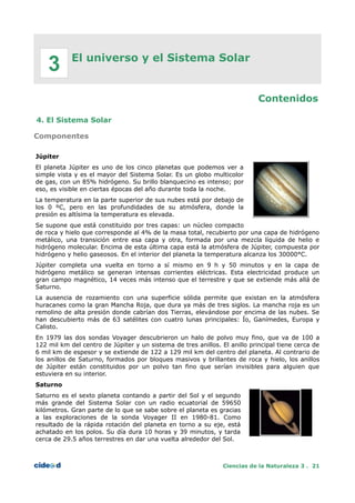 El universo y el Sistema Solar
Contenidos
4. El Sistema Solar
Componentes
Júpiter
El planeta Júpiter es uno de los cinco planetas que podemos ver a
simple vista y es el mayor del Sistema Solar. Es un globo multicolor
de gas, con un 85% hidrógeno. Su brillo blanquecino es intenso; por
eso, es visible en ciertas épocas del año durante toda la noche.
La temperatura en la parte superior de sus nubes está por debajo de
los 0 ºC, pero en las profundidades de su atmósfera, donde la
presión es altísima la temperatura es elevada.
Se supone que está constituido por tres capas: un núcleo compacto
de roca y hielo que corresponde al 4% de la masa total, recubierto por una capa de hidrógeno
metálico, una transición entre esa capa y otra, formada por una mezcla líquida de helio e
hidrógeno molecular. Encima de esta última capa está la atmósfera de Júpiter, compuesta por
hidrógeno y helio gaseosos. En el interior del planeta la temperatura alcanza los 30000°C.
Júpiter completa una vuelta en torno a sí mismo en 9 h y 50 minutos y en la capa de
hidrógeno metálico se generan intensas corrientes eléctricas. Esta electricidad produce un
gran campo magnético, 14 veces más intenso que el terrestre y que se extiende más allá de
Saturno.
La ausencia de rozamiento con una superficie sólida permite que existan en la atmósfera
huracanes como la gran Mancha Roja, que dura ya más de tres siglos. La mancha roja es un
remolino de alta presión donde cabrían dos Tierras, elevándose por encima de las nubes. Se
han descubierto más de 63 satélites con cuatro lunas principales: Ío, Ganímedes, Europa y
Calisto.
En 1979 las dos sondas Voyager descubrieron un halo de polvo muy fino, que va de 100 a
122 mil km del centro de Júpiter y un sistema de tres anillos. El anillo principal tiene cerca de
6 mil km de espesor y se extiende de 122 a 129 mil km del centro del planeta. Al contrario de
los anillos de Saturno, formados por bloques masivos y brillantes de roca y hielo, los anillos
de Júpiter están constituidos por un polvo tan fino que serían invisibles para alguien que
estuviera en su interior.
Saturno
Saturno es el sexto planeta contando a partir del Sol y el segundo
más grande del Sistema Solar con un radio ecuatorial de 59650
kilómetros. Gran parte de lo que se sabe sobre el planeta es gracias
a las exploraciones de la sonda Voyager II en 1980-81. Como
resultado de la rápida rotación del planeta en torno a su eje, está
achatado en los polos. Su día dura 10 horas y 39 minutos, y tarda
cerca de 29.5 años terrestres en dar una vuelta alrededor del Sol.
Ciencias de la Naturaleza 3 . 21
3
 