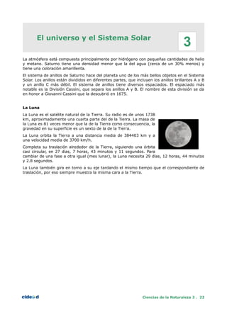 El universo y el Sistema Solar
La atmósfera está compuesta principalmente por hidrógeno con pequeñas cantidades de helio
y metano. Saturno tiene una densidad menor que la del agua (cerca de un 30% menos) y
tiene una coloración amarillenta.
El sistema de anillos de Saturno hace del planeta uno de los más bellos objetos en el Sistema
Solar. Los anillos están divididos en diferentes partes, que incluyen los anillos brillantes A y B
y un anillo C más débil. El sistema de anillos tiene diversos espaciados. El espaciado más
notable es la División Cassini, que separa los anillos A y B. El nombre de esta división se da
en honor a Giovanni Cassini que la descubrió en 1675.
La Luna
La Luna es el satélite natural de la Tierra. Su radio es de unos 1738
km, aproximadamente una cuarta parte del de la Tierra. La masa de
la Luna es 81 veces menor que la de la Tierra como consecuencia, la
gravedad en su superficie es un sexto de la de la Tierra.
La Luna orbita la Tierra a una distancia media de 384403 km y a
una velocidad media de 3700 km/h.
Completa su traslación alrededor de la Tierra, siguiendo una órbita
casi circular, en 27 días, 7 horas, 43 minutos y 11 segundos. Para
cambiar de una fase a otra igual (mes lunar), la Luna necesita 29 días, 12 horas, 44 minutos
y 2.8 segundos.
La Luna también gira en torno a su eje tardando el mismo tiempo que el correspondiente de
traslación, por eso siempre muestra la misma cara a la Tierra.
Ciencias de la Naturaleza 3 . 22
3
 