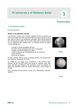 El universo y el Sistema Solar
Contenidos
4. El Sistema Solar
Componentes
Plutón y los planetas enanos
Los planetas enanos son cuerpos celestes de forma esférica (o
casi) cuyo radio es menor que el de Mercurio pero mayor de 400
km. Hoy en día no se consideran planetas. Esta denominación
fue introducida en 2006, por la Unión Astronómica Internacional
en su resolución B5; según ésta, un planeta enano es aquel
cuerpo celeste que:
a) Está en órbita alrededor del Sol.
b) Tiene masa suficiente para que su gravedad
modele una forma esférica (o casi).
c) No ha barrido las inmediaciones de su órbita de
otros cuerpos.
d) No es un satélite.
En este sentido, Plutón sería un planeta enano. Fue descubierto
por Clyde W. Tombaugh en 1930.
Su órbita es una elipse muy excéntrica y ello permite que,
durante 20 de los 249 años que tarda en hacerla, esté más
cerca del Sol que Neptuno. No obstante, como las órbitas de
estos dos planetas están en planos diferentes, nunca llegan a
chocar.
Otros planetas enanos serían: Ceres, Eris, Makemake, Haumea,
UB313...
Plutón
Ceres
Ciencias de la Naturaleza 3 . 24
3
 