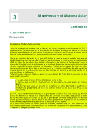 El universo y el Sistema Solar
Contenidos
4. El Sistema Solar
Componentes
Ampliación: Modelo heliocéntrico
La teoría heliocéntrica sostiene que la Tierra y los demás planetas giran alrededor del Sol. El
heliocentrismo, fue propuesto en la antigüedad por el griego Aristarco de Samos al contrario
de lo que sostenía la teoría geocéntrica de Ptolomeo e Hiparco, comúnmente aceptada en esa
época y en los siglos siguientes, según la visión antropocéntrica imperante.
Más de un milenio más tarde, en el siglo XVI, la teoría volvería a ser formulada, esta vez por
Nicolás Copérnico, uno de los más influyentes astrónomos de la historia, con la publicación en
1543 del libro De Revolutionibus Orbium Coelestium. La diferencia fundamental entre la
propuesta de Aristarco en la antigüedad y la teoría de Copérnico es que este último emplea
cálculos matemáticos para sustentar su hipótesis. Precisamente a causa de esto, sus ideas
marcaron el comienzo de lo que se conoce como la revolución científica. No sólo un cambio
importantísimo en la astronomía, sino en las ciencias en general y particularmente en la
cosmovisión de la civilización.
Posteriormente, Johannes Kepler, a partir de unas tablas de Tycho Brahe, enuncia sus tres
leyes, según las cuales:
a) Los planetas giran en órbitas elípticas en torno al Sol.
b) La línea que une el Sol y cualquiera de los planetas barre áreas iguales en tiempos
iguales.
c) El tiempo que tarda un planeta en completar su órbita (periodo) al cuadrado es
directamente proporcional al cubo del semieje mayor de la elipse que traza en su
movimiento.
En 1685, Isaac Newton formuló la ley de la gravitación universal. Con una simple ley, Newton
explicó los fenómenos físicos más importantes del universo observable, deduciendo a partir
de ella las tres leyes de Kepler. La ley de la gravitación universal descubierta por Newton
afirma que los cuerpos se atraen entre sí de forma proporcional al producto de sus masas e
inversamente proporcional al cuadrado de la distancia que los separa.
En la simulación podéis ver cómo giran los planetas alrededor del Sol. Para mantener las
verdaderas proporciones en el tamaño de las órbitas se visualizan unos pocos planetas, pero
si ampliáis la imagen los veréis todos.
Ciencias de la Naturaleza 3 . 25
3
 