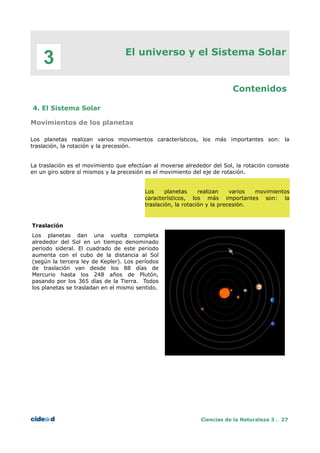 El universo y el Sistema Solar
Contenidos
4. El Sistema Solar
Movimientos de los planetas
Los planetas realizan varios movimientos característicos, los más importantes son: la
traslación, la rotación y la precesión.
La traslación es el movimiento que efectúan al moverse alrededor del Sol, la rotación consiste
en un giro sobre sí mismos y la precesión es el movimiento del eje de rotación.
Los planetas realizan varios movimientos
característicos, los más importantes son: la
traslación, la rotación y la precesión.
Traslación
Los planetas dan una vuelta completa
alrededor del Sol en un tiempo denominado
periodo sideral. El cuadrado de este periodo
aumenta con el cubo de la distancia al Sol
(según la tercera ley de Kepler). Los períodos
de traslación van desde los 88 días de
Mercurio hasta los 248 años de Plutón,
pasando por los 365 días de la Tierra. Todos
los planetas se trasladan en el mismo sentido.
Ciencias de la Naturaleza 3 . 27
3
 