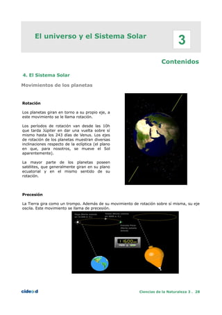 El universo y el Sistema Solar
Contenidos
4. El Sistema Solar
Movimientos de los planetas
Rotación
Los planetas giran en torno a su propio eje, a
este movimiento se le llama rotación.
Los períodos de rotación van desde las 10h
que tarda Júpiter en dar una vuelta sobre sí
mismo hasta los 243 días de Venus. Los ejes
de rotación de los planetas muestran diversas
inclinaciones respecto de la eclíptica (el plano
en que, para nosotros, se mueve el Sol
aparentemente).
La mayor parte de los planetas poseen
satélites, que generalmente giran en su plano
ecuatorial y en el mismo sentido de su
rotación.
Precesión
La Tierra gira como un trompo. Además de su movimiento de rotación sobre sí misma, su eje
oscila. Este movimiento se llama de precesión.
Ciencias de la Naturaleza 3 . 28
3
 