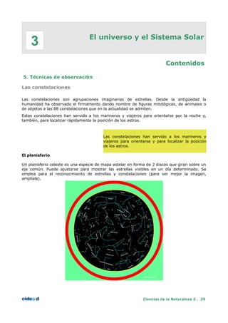 El universo y el Sistema Solar
Contenidos
5. Técnicas de observación
Las constelaciones
Las constelaciones son agrupaciones imaginarias de estrellas. Desde la antigüedad la
humanidad ha observado el firmamento dando nombre de figuras mitológicas, de animales o
de objetos a las 88 constelaciones que en la actualidad se admiten.
Estas constelaciones han servido a los marineros y viajeros para orientarse por la noche y,
también, para localizar rápidamente la posición de los astros.
Las constelaciones han servido a los marineros y
viajeros para orientarse y para localizar la posición
de los astros.
El planisferio
Un planisferio celeste es una especie de mapa estelar en forma de 2 discos que giran sobre un
eje común. Puede ajustarse para mostrar las estrellas visibles en un día determinado. Se
emplea para el reconocimiento de estrellas y constelaciones (para ver mejor la imagen,
amplíala).
Ciencias de la Naturaleza 3 . 29
3
 