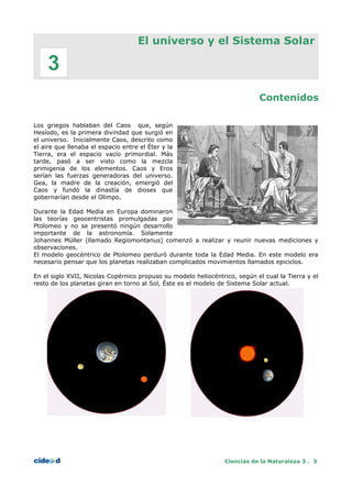 El universo y el Sistema Solar
Contenidos
Los griegos hablaban del Caos que, según
Hesíodo, es la primera divindad que surgió en
el universo. Inicialmente Caos, descrito como
el aire que llenaba el espacio entre el Éter y la
Tierra, era el espacio vacío primordial. Más
tarde, pasó a ser visto como la mezcla
primigenia de los elementos. Caos y Eros
serían las fuerzas generadoras del universo.
Gea, la madre de la creación, emergió del
Caos y fundó la dinastía de dioses que
gobernarían desde el Olimpo.
Durante la Edad Media en Europa dominaron
las teorías geocentristas promulgadas por
Ptolomeo y no se presentó ningún desarrollo
importante de la astronomía. Solamente
Johannes Müller (llamado Regiomontanus) comenzó a realizar y reunir nuevas mediciones y
observaciones.
El modelo geocéntrico de Ptolomeo perduró durante toda la Edad Media. En este modelo era
necesario pensar que los planetas realizaban complicados movimientos llamados epiciclos.
En el siglo XVII, Nicolas Copérnico propuso su modelo heliocéntrico, según el cual la Tierra y el
resto de los planetas giran en torno al Sol, Éste es el modelo de Sistema Solar actual.
Ciencias de la Naturaleza 3 . 3
3
 