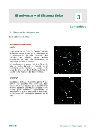 El universo y el Sistema Solar
Contenidos
5. Técnicas de observación
Las constelaciones
Algunas constelaciones
ORIÓN
La constelación de Orión (el Cazador) es una
de las que mejor se ven en el cielo nocturno
y, seguramente, la más conocida. Sus
estrellas son visibles desde ambos
hemisferios, por eso, esta constelación es
reconocida en todo el mundo.
La constelación se puede ver a lo largo de
toda la noche durante el invierno en el
hemisferio norte. Tambíén es posible verla
antes del amanecer desde finales del mes de
agosto hasta mediados del de noviembre.
CASIOPEA
Casiopea se distingue fácilmente por la M que
forman sus estrellas más luminosas. Está
situada en el lado opuesto de la Estrella Polar
mirando desde la Osa Mayor. Casiopea puede
usarse para confirmar rápidamente la
dirección en la que se encuentra el Polo Norte,
ya que tiene una orientación concreta en el
cielo.
Ciencias de la Naturaleza 3 . 30
3
 