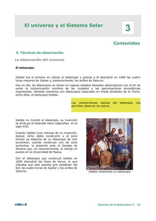 El universo y el Sistema Solar
Contenidos
5. Técnicas de observación
La observación del universo
El telescopio
Galileo fue el primero en utilizar el telescopio y gracias a él descubrió en 1609 las cuatro
lunas mayores de Júpiter y, posteriormente, los anillos de Saturno.
Hoy en día, los telescopios se sitúan en lugares aislados llamados observatorios con el fin de
evitar la contaminación lumínica de las ciudades y las perturbaciones atmosféricas
importantes. También contamos con telescopios espaciales en órbita alrededor de la Tierra;
entre ellos, el telescopio Hubble.
Las características ópticas del telescopio nos
permiten observar los astros.
Galileo no inventó el telescopio, su invención
se atribuye al holandés Hans Lippershey en el
siglo XVII.
Cuando Galileo tuvo noticias de su invención,
dedujo cómo debía construirlo y al poco
tiempo ya disponía de un telescopio de tres
aumentos; cuando construyó uno de ocho
aumentos, lo presentó ante el Senado de
Venecia que, en reconocimiento, le otorgó un
puesto en la Universidad de Padua.
Con el telescopio que construyó Galileo en
1609 descubrió las fases de Venus, lo que
indicaba que este planeta gira alrededor del
Sol; las cuatro lunas de Júpiter y los anillos de
Saturno. Galileo mostrando su telescopio
Ciencias de la Naturaleza 3 . 32
3
 