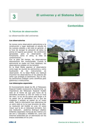El universo y el Sistema Solar
Contenidos
5. Técnicas de observación
La observación del universo
Los observatorios
Se conoce como observatorio astronómico a la
construcción o lugar destinado al estudio de
los cuerpos celestes y del cielo en general...A
la hora de escoger la ubicación de éstos se
piensa en lugares que posean las condiciones
apropiadas para la observación del
firmamento como el clima, la falta de
contaminación...
Con el paso del tiempo, los observatorios
astronómicos han evolucionado. Cuando la
astronomía se usaba con fines religiosos, los
observatorios estaban en los templos.
En la Edad Media aparece el observatorio
como lugar de reunión de astrónomos y como
localización de los instrumentos de
observación. En la Edad Media era habitual
encontrar los observatorios en los palacios del
señor que protegía al astrónomo. Hoy en día,
los astrónomos trabajan como científicos para
gobiernos e instituciones.
Los telescopios espaciales
En funcionamiento desde los 90, el Telescopio
Espacial Hubble revolucionó la Astronomía. La
importancia del Telescopio Espacial Hubble
está en el hecho de que gira fuera de la
atmósfera terrestre (a 593 km sobre el nivel
del mar). La luz de los astros para llegar a él
no pasan por la atmósfera con lo que las
imágenes y señales se captan de un modo
nítido. Toda la información que obtenemos de
un astro está en la luz que proviene de ellos.
La resolución del Hubble es unas 10 veces
mayor que la de un telescopio terrestre. Con
esa resolución, podemos distinguir objetos
brillantes separados menos de dos metros uno
del otro y colocados a 400000 km, como dos
linternas sostenidas por un astronauta con los
brazos extendidos en la Luna.
Ciencias de la Naturaleza 3 . 33
3
 