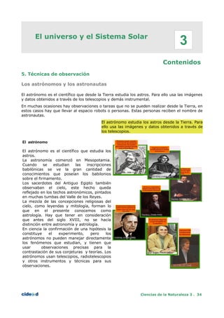 El universo y el Sistema Solar
Contenidos
5. Técnicas de observación
Los astrónomos y los astronautas
El astrónomo es el científico que desde la Tierra estudia los astros. Para ello usa las imágenes
y datos obtenidos a través de los telescopios y demás instrumental.
En muchas ocasiones hay observaciones o tareas que no se pueden realizar desde la Tierra, en
estos casos hay que llevar al espacio robots o personas. Estas personas reciben el nombre de
astronautas.
El astrónomo estudia los astros desde la Tierra. Para
ello usa las imágenes y datos obtenidos a través de
los telescopios.
El astrónomo
El astrónomo es el científico que estudia los
astros.
La astronomía comenzó en Mesopotamia.
Cuando se estudian las inscripciones
babilónicas se ve la gran cantidad de
conocimientos que poseían los babilonios
sobre el firmamento.
Los sacerdotes del Antiguo Egipto también
observaban el cielo, este hecho queda
reflejado en los techos astronómicos, pintados
en muchas tumbas del Valle de los Reyes.
La mezcla de las concepciones religiosas del
cielo, como leyendas y mitología, forman lo
que en el presente conocemos como
astrología. Hay que tener en consideración
que antes del siglo XVIII, no se hacía
distinción entre astronomía y astrología.
En ciencia la confirmación de una hipótesis la
constituye el experimento, pero los
astrónomos no pueden manejar directamente
los fenómenos que estudian, y tienen que
usar observaciones precisas para la
contrastación de sus conjeturas y teorías. Los
astrónomos usan telescopios, radiotelescopios
y otros instrumentos y técnicas para sus
observaciones.
Ciencias de la Naturaleza 3 . 34
3
 