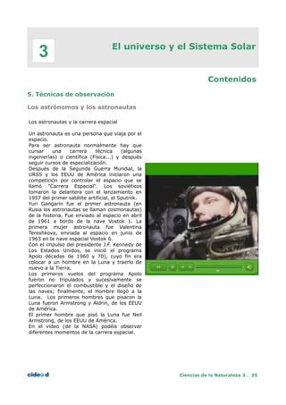 El universo y el Sistema Solar
Contenidos
5. Técnicas de observación
Los astrónomos y los astronautas
Los astronautas y la carrera espacial
Un astronauta es una persona que viaja por el
espacio.
Para ser astronauta normalmente hay que
cursar una carrera técnica (algunas
ingenierías) o científica (Física...) y después
seguir cursos de especialización.
Después de la Segunda Guerra Mundial, la
URSS y los EEUU de América iniciaron una
competición por controlar el espacio que se
llamó "Carrera Espacial". Los soviéticos
tomaron la delantera con el lanzamiento en
1957 del primer satélite artificial, el Sputnik.
Yuri Gangarin fue el primer astronauta (en
Rusia los astronautas se llaman cosmonautas)
de la historia. Fue enviado al espacio en abril
de 1961 a bordo de la nave Vostok 1. La
primera mujer astronauta fue Valentina
Tereshkova, enviada al espacio en junio de
1963 en la nave espacial Vostok 6.
Con el impulso del presidente J.F. Kennedy de
Los Estados Unidos, se inició el programa
Apolo décadas de 1960 y 70), cuyo fin era
colocar a un hombre en la Luna y traerlo de
nuevo a la Tierra.
Los primeros vuelos del programa Apolo
fueron no tripulados y sucesivamente se
perfeccionaron el combustible y el diseño de
las naves; finalmente, el Hombre llegó a la
Luna. Los primeros hombres que pisaron la
Luna fueron Armstrong y Aldrin, de los EEUU
de América.
El primer hombre que pisó la Luna fue Neil
Armstrong, de los EEUU de América.
En el vídeo (de la NASA) podéis observar
diferentes momentos de la carrera espacial.
Ciencias de la Naturaleza 3 . 35
3
 