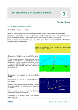 El universo y el Sistema Solar
Contenidos
5. Técnicas de observación
Orientación con los astros
Desde la antigüedad el ser humano se ha orientado en sus viajes observando los astros.
Visto desde el hemisferio norte el Sol recorre durante el día una curva orientada hacia el sur,
con la sombra de un palo a mediodía podemos determinar la dirección Sur-Norte.
Por la noche son las estrellas las que nos pueden guiar. En el hemisferio norte la estrella Polar
nos indica el norte geográfico.
Desde la antigüedad el ser humano se ha orientado
observando los astros.
Orientación de día en el hemisferio norte
El sol puede servirnos directamente como
medio de orientación. Si recordamos que el
sol sale por el Este, que se oculta por el Oeste
y que a mediodía, (las 12, hora solar) la
sombra de los cuerpos verticales, marca la
dirección S-N.
Orientación de noche en el hemisferio
norte
Buscaremos en el cielo la constelación de la
Osa Mayor.
Miramos las dos estrellas de la parte trasera
de la constelación y calculamos su distancia
aparente.
Ahora añadimos cuatro veces la distancia
anterior en la misma dirección.
Llegaremos a la estrella Polar, que apunta
hacia el Norte.
Ciencias de la Naturaleza 3 . 36
3
 