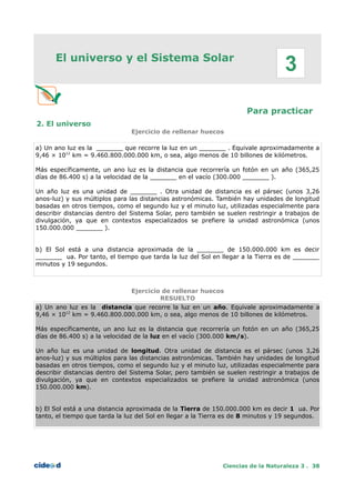 El universo y el Sistema Solar
Para practicar
2. El universo
Ejercicio de rellenar huecos
a) Un ano luz es la _______ que recorre la luz en un _______ . Equivale aproximadamente a
9,46 × 1012
km = 9.460.800.000.000 km, o sea, algo menos de 10 billones de kilómetros.
Más específicamente, un ano luz es la distancia que recorrería un fotón en un año (365,25
días de 86.400 s) a la velocidad de la _______ en el vacío (300.000 _______ ).
Un año luz es una unidad de _______ . Otra unidad de distancia es el pársec (unos 3,26
anos-luz) y sus múltiplos para las distancias astronómicas. También hay unidades de longitud
basadas en otros tiempos, como el segundo luz y el minuto luz, utilizadas especialmente para
describir distancias dentro del Sistema Solar, pero también se suelen restringir a trabajos de
divulgación, ya que en contextos especializados se prefiere la unidad astronómica (unos
150.000.000 _______ ).
b) El Sol está a una distancia aproximada de la _______ de 150.000.000 km es decir
_______ ua. Por tanto, el tiempo que tarda la luz del Sol en llegar a la Tierra es de _______
minutos y 19 segundos.
Ejercicio de rellenar huecos
RESUELTO
a) Un ano luz es la distancia que recorre la luz en un año. Equivale aproximadamente a
9,46 × 1012
km = 9.460.800.000.000 km, o sea, algo menos de 10 billones de kilómetros.
Más específicamente, un ano luz es la distancia que recorrería un fotón en un año (365,25
días de 86.400 s) a la velocidad de la luz en el vacío (300.000 km/s).
Un año luz es una unidad de longitud. Otra unidad de distancia es el pársec (unos 3,26
anos-luz) y sus múltiplos para las distancias astronómicas. También hay unidades de longitud
basadas en otros tiempos, como el segundo luz y el minuto luz, utilizadas especialmente para
describir distancias dentro del Sistema Solar, pero también se suelen restringir a trabajos de
divulgación, ya que en contextos especializados se prefiere la unidad astronómica (unos
150.000.000 km).
b) El Sol está a una distancia aproximada de la Tierra de 150.000.000 km es decir 1 ua. Por
tanto, el tiempo que tarda la luz del Sol en llegar a la Tierra es de 8 minutos y 19 segundos.
Ciencias de la Naturaleza 3 . 38
3
 