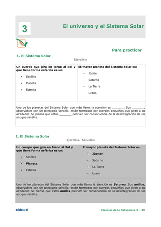 El universo y el Sistema Solar
Para practicar
1. El Sistema Solar
Ejercicio
Un cuerpo que gira en torno al Sol y
que tiene forma esférica es un:
• Satélite
• Planeta
• Estrella
El mayor planeta del Sistema Solar es:
• Júpiter
• Saturno
• La Tierra
• Urano
Uno de los planetas del Sistema Solar que más llama la atención es _______. Sus _______,
observables con un telescopio sencillo, están formados por cuerpos pequeños que giran a su
alrededor. Se piensa que estos _______ podrían ser consecuencia de la desintegración de un
antiguo satélite.
1. El Sistema Solar
Ejercicio. Solución
Un cuerpo que gira en torno al Sol y
que tiene forma esférica es un:
• Satélite
• Planeta
• Estrella
El mayor planeta del Sistema Solar es:
• Júpiter
• Saturno
• La Tierra
• Urano
Uno de los planetas del Sistema Solar que más llama la atención es Saturno. Sus anillos,
observables con un telescopio sencillo, están formados por cuerpos pequeños que giran a su
alrededor. Se piensa que estos anillos podrían ser consecuencia de la desintegración de un
antiguo satélite.
Ciencias de la Naturaleza 3 . 39
3
 