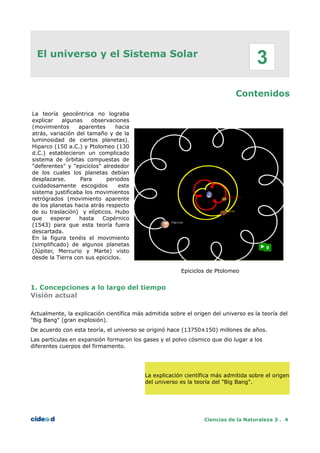 El universo y el Sistema Solar
Contenidos
La teoría geocéntrica no lograba
explicar algunas observaciones
(movimientos aparentes hacia
atrás, variación del tamaño y de la
luminosidad de ciertos planetas).
Hiparco (150 a.C.) y Ptolomeo (130
d.C.) establecieron un complicado
sistema de órbitas compuestas de
"deferentes" y "epiciclos" alrededor
de los cuales los planetas debían
desplazarse. Para periodos
cuidadosamente escogidos este
sistema justificaba los movimientos
retrógrados (movimiento aparente
de los planetas hacia atrás respecto
de su traslación) y elípticos. Hubo
que esperar hasta Copérnico
(1543) para que esta teoría fuera
descartada.
En la figura tenéis el movimiento
(simplificado) de algunos planetas
(Júpiter, Mercurio y Marte) visto
desde la Tierra con sus epiciclos.
Epiciclos de Ptolomeo
1. Concepciones a lo largo del tiempo
Visión actual
Actualmente, la explicación científica más admitida sobre el origen del universo es la teoría del
"Big Bang" (gran explosión).
De acuerdo con esta teoría, el universo se originó hace (13750±150) millones de años.
Las partículas en expansión formaron los gases y el polvo cósmico que dio lugar a los
diferentes cuerpos del firmamento.
La explicación científica más admitida sobre el origen
del universo es la teoría del "Big Bang".
Ciencias de la Naturaleza 3 . 4
3
 