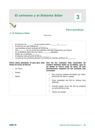 El universo y el Sistema Solar
Para practicar
2. El Sistema Solar
Ejercicio
• El cinturón de _______ se encuentra entre _______ y _______ .
• El año-luz es una medida de _______.
• Las estrellas emiten energía en forma de _______ .
• Una _______ es un grupo de estrellas a las que asignamos una figura.
• En el Sistema Solar hay (en letra) _______ planetas.
• Plutón es un planeta _______ .
• El planeta más próximo al Sol es _______ .
• La cola de los cometas siempre se orienta en sentido contrario al _______ .
Entre estos planetas, el que gira más
lento en torno al Sol es:
• La Tierra
• Plutón
• Marte
Uno de los cometas más conocidos de
nuestro Sistema Solar es el Halley, que se
ve desde la Tierra cada 76 años. Di qué
afirmaciones respecto de los cometas son
correctas:
• Son cuerpos celestes formados por hielo,
partículas de polvo y gases.
•
• Giran alrededor del Sol en órbitas muy
elípticas.
•
• Cuando pasan cerca del Sol se produce
su característica cola.
•
• Tienen luz propia
Ciencias de la Naturaleza 3 . 40
3
 