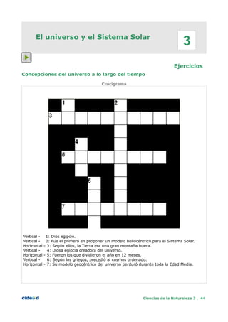 El universo y el Sistema Solar
Ejercicios
Concepciones del universo a lo largo del tiempo
Crucigrama
Vertical - 1: Dios egipcio.
Vertical - 2: Fue el primero en proponer un modelo heliocéntrico para el Sistema Solar.
Horizontal - 3: Según ellos, la Tierra era una gran montaña hueca.
Vertical - 4: Diosa egipcia creadora del universo.
Horizontal - 5: Fueron los que dividieron el año en 12 meses.
Vertical - 6: Según los griegos, precedió al cosmos ordenado.
Horizontal - 7: Su modelo geocéntrico del universo perduró durante toda la Edad Media.
Ciencias de la Naturaleza 3 . 44
3
 