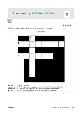 El universo y el Sistema Solar
Ejercicio
Concepciones del universo a lo largo del tiempo
Crucigrama
Vertical - 1: Gran explosión
Horizontal - 2: Se le supone una edad aproximada de 15000 millones de años.
Horizontal - 3: Científico que descubrió que las galaxias se alejan entre sí.
Vertical - 3: Si es cósmico, a partir de él se inició la gran explosión.
Ciencias de la Naturaleza 3 . 46
3
 