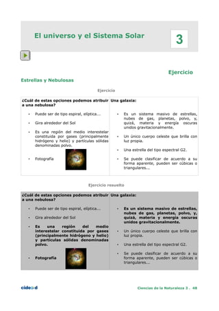 El universo y el Sistema Solar
Ejercicio
Estrellas y Nebulosas
Ejercicio
¿Cuál de estas opciones podemos atribuir
a una nebulosa?
• Puede ser de tipo espiral, elíptica...
• Gira alrededor del Sol
• Es una región del medio interestelar
constituida por gases (principalmente
hidrógeno y helio) y partículas sólidas
denominadas polvo.
• Fotografía
Una galaxia:
• Es un sistema masivo de estrellas,
nubes de gas, planetas, polvo, y,
quizá, materia y energía oscuras
unidos gravitacionalmente.
• Un único cuerpo celeste que brilla con
luz propia.
• Una estrella del tipo espectral G2.
• Se puede clasificar de acuerdo a su
forma aparente, pueden ser cúbicas o
triangulares...
Ejercicio resuelto
¿Cuál de estas opciones podemos atribuir
a una nebulosa?
• Puede ser de tipo espiral, elíptica...
• Gira alrededor del Sol
• Es una región del medio
interestelar constituida por gases
(principalmente hidrógeno y helio)
y partículas sólidas denominadas
polvo.
• Fotografía
Una galaxia:
• Es un sistema masivo de estrellas,
nubes de gas, planetas, polvo, y,
quizá, materia y energía oscuras
unidos gravitacionalmente.
• Un único cuerpo celeste que brilla con
luz propia.
• Una estrella del tipo espectral G2.
• Se puede clasificar de acuerdo a su
forma aparente, pueden ser cúbicas o
triangulares...
Ciencias de la Naturaleza 3 . 48
3
 