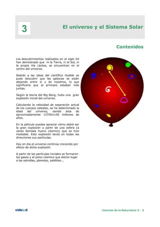 El universo y el Sistema Solar
Contenidos
Los descubrimientos realizados en el siglo XX
han demostrado que ni la Tierra, ni el Sol, ni
la propia Vía Láctea, se encuentran en el
centro del universo.
Debido a las ideas del científico Hubble se
pudo descubrir que las galaxias se están
alejando entre sí y de nosotros, lo que
significaría que al principio estaban más
juntas.
Según la teoría del Big Bang, hubo una gran
explosión inicial del universo.
Calculando la velocidad de separación actual
de los cuerpos celestes, se ha determinado la
edad del universo, siendo ésta de
aproximadamente 13750±150 millones de
años.
En la película puedes apreciar cómo debió ser
la gran explosión a partir de una esfera (a
veces llamada huevo cósmico) que se hizo
inestable. Esta explosión lanzó en todas las
direcciones sus partículas.
Hoy en día el universo continúa creciendo por
efecto de dicha explosión.
A partir de las partículas iniciales se formaron
los gases y el polvo cósmico que dieron lugar
a las estrellas, planetas, satélites...
Ciencias de la Naturaleza 3 . 5
3
 