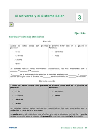 El universo y el Sistema Solar
Ejercicio
Estrellas y sistemas planetarios
Ejercicio
¿Cuáles de estos astros son planetas
gaseosos?
• El Sol
• La Tierra
• Saturno
• Urano
El Sistema Solar está en la galaxia de
Adrómeda
• Verdadero
• Falso
Los planetas realizan varios movimientos característicos, los más importantes son: la
_______, la _______ y la _______.
La _______ es el movimiento que efectúan al moverse alrededor del _______ , la _______
consiste en un giro sobre sí mismos y la _______ es el movimiento del _______ de rotación.
Ejercicio resuelto
¿Cuáles de estos astros son planetas
gaseosos?
• El Sol
• La Tierra
• Saturno
• Urano
El Sistema Solar está en la galaxia de
Adrómeda
• Verdadero
• Falso
Los planetas realizan varios movimientos característicos, los más importantes son: la
traslación, la rotación y la precesión.
La traslación es el movimiento que efectúan al moverse alrededor del Sol, la rotación
consiste en un giro sobre sí mismos y la precesión es el movimiento del eje de rotación.
Ciencias de la Naturaleza 3 . 50
3
 