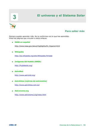 El universo y el Sistema Solar
Para saber más
Siempre puedes aprender más. No te conformes con lo que has aprendido.
Visita las páginas que vinculan a estos enlaces:
● NASA en español
http://www.nasa.gov/about/highlights/En_Espanol.html
● Wikipedia
http://es.wikipedia.org/wiki/Wikipedia:Portada
● Imágenes del Hubble (NASA)
http://hubblesite.org/
● AstroRed
http://www.astrored.org/
● Astrofotos (noticias de astronomía)
http://www.astrofotos.com.es/
● Astronomia.org
http://www.astronomia.org/index.html
Ciencias de la Naturaleza 3 . 55
3
 