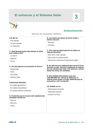El universo y el Sistema Solar
Autoevaluación
Ejercicio de respuestas múltiples.
1.El Sol es:
◦Una estrella
◦Un gran planeta
◦Un meteorito
2. ¿Qué planeta tarda más tiempo en darle
una vuelta al Sol?
◦La Tierra
◦Neptuno
◦Venus
3. ¿En qué galaxia se encuentre la Tierra?
◦Andrómeda
◦Orión
◦Vía Láctea
◦Sistema Solar
4.Ptolomeo defendía:
◦El modelo geocéntrico
◦El modelo heliocéntrico
◦El modelo atómico-molecular
5. El planeta que se mueve más rápidamente
alrededor del Sol es:
◦Saturno
◦Mercurio
◦Urano
6. Los astros que giran en torno al Sol y
tienen cola son:
◦Planetas
◦Cometas
7. ¿Por qué los observatorios se sitúan en
lugares elevados?
◦Para tener mejor paisaje
◦Para evitar la contaminación
◦Porque son necesarias temperaturas bajas
8. Un año-luz es la distancia que recorre la luz
durante un año. Calcula la distancia en metros
de una estrella que está a 59 años-luz. Coloca
todos los ceros, sin unidades.
9. Una Unidad Astronómica (ua) son
150.000.000 km, calcula la distancia en
metros entre Urano y el Sol, sabiendo que se
encuentra a 19.2 ua del Sol.
10. Hubble es un:
◦Observatorio terrestre
◦Telescopio espacial
◦Cuerpo luminoso
Ciencias de la Naturaleza 3 . 56
3
 