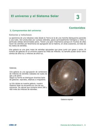 El universo y el Sistema Solar
Contenidos
2. Componentes del universo
Galaxias y nebulosas
La apariencia de una nebulosa vista desde la Tierra es la de una mancha blanquecina parecida
a una nube. Son producidas por cuerpos siderales, gases (principalmente hidrógeno y helio) y
partículas sólidas denominadas polvo. Tienen una gran importancia porque en muchas de ellas
nacen las estrellas por fenómenos de agregación de la materia; en otras ocasiones, se trata de
los restos de estrellas.
Una galaxia es una gran masa de estrellas agrupadas que giran junto con gases y polvo. El
número de galaxias en el universo supera los miles de millones. Su tamaño puede variar entre
cientos de años luz y millones de años luz.
Galaxias
Una galaxia es una agrupación de centenares
de millones de estrellas rodeadas de nubes de
gas y de polvo.
Según su forma se distinguen diversos tipos
de galaxias: espirales, elípticas o irregulares.
La Vía Láctea es nuestra galaxia, nuestro
Sistema Solar se encuentra en uno de sus
extremos. Se calcula que contiene entre 200 y
400 miles de millones de estrellas.
Galaxia espiral
Ciencias de la Naturaleza 3 . 6
3
 