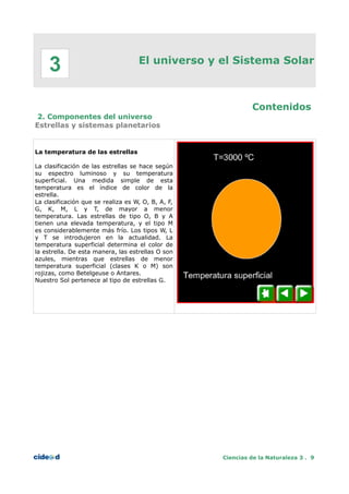 El universo y el Sistema Solar
Contenidos
2. Componentes del universo
Estrellas y sistemas planetarios
La temperatura de las estrellas
La clasificación de las estrellas se hace según
su espectro luminoso y su temperatura
superficial. Una medida simple de esta
temperatura es el índice de color de la
estrella.
La clasificación que se realiza es W, O, B, A, F,
G, K, M, L y T, de mayor a menor
temperatura. Las estrellas de tipo O, B y A
tienen una elevada temperatura, y el tipo M
es considerablemente más frío. Los tipos W, L
y T se introdujeron en la actualidad. La
temperatura superficial determina el color de
la estrella. De esta manera, las estrellas O son
azules, mientras que estrellas de menor
temperatura superficial (clases K o M) son
rojizas, como Betelgeuse o Antares.
Nuestro Sol pertenece al tipo de estrellas G.
Ciencias de la Naturaleza 3 . 9
3
 