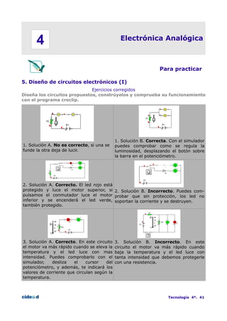 4

Electrónica Analógica

Para practicar
5. Diseño de circuitos electrónicos (I)
Ejercicios corregidos
Diseña los circuitos propuestos, constrúyelos y comprueba su funcionamiento
con el programa croclip.

1. Solución A. No es correcto, si una se
funde la otra deja de lucir.

1. Solución B. Correcta. Con el simulador
puedes comprobar como se regula la
luminosidad, desplazando el botón sobre
la barra en el potenciómetro.

2. Solución A. Correcto. El led rojo está
protegido y luce el motor superior, si 2. Solución B. Incorrecto. Puedes compulsamos el conmutador luce el motor probar que sin protección, los led no
inferior y se encenderá el led verde, soportan la corriente y se destruyen.
también protegido.

3. Solución A. Correcto. En este circuito
el motor va más rápido cuando se eleva la
temperatura y el led luce con mas
intensidad. Puedes comprobarlo con el
simulador,
desliza
el
cursor
del
potenciómetro, y además, te indicará los
valores de corriente que circulan según la
temperatura.

3. Solución B. Incorrecto. En este
circuito el motor va más rápido cuando
baja la temperatura y el led luce con
tanta intensidad que debemos protegerle
con una resistencia.

Tecnología 4º. 41

 