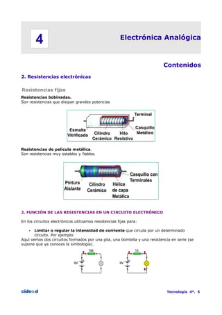 4

Electrónica Analógica

Contenidos
2. Resistencias electrónicas
Resistencias fijas
Resistencias bobinadas.
Son resistencias que disipan grandes potencias

Resistencias de película metálica.
Son resistencias muy estables y fiables.

2. FUNCIÓN DE LAS RESISTENCIAS EN UN CIRCUITO ELECTRÓNICO
En los circuitos electrónicos utilizamos resistencias fijas para:
Limitar o regular la intensidad de corriente que circula por un determinado
circuito. Por ejemplo:
Aquí vemos dos circuitos formados por una pila, una bombilla y una resistencia en serie (se
supone que ya conoces la simbología).
•

Tecnología 4º. 5

 