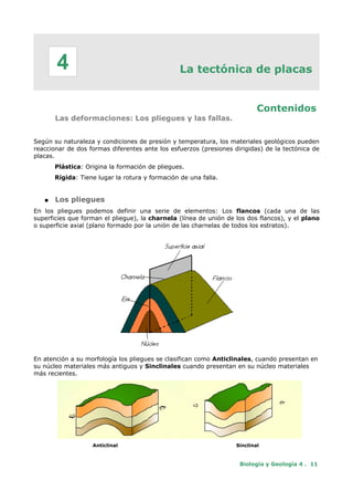 La tectónica de placas
Contenidos
Las deformaciones: Los pliegues y las fallas.
Según su naturaleza y condiciones de presión y temperatura, los materiales geológicos pueden
reaccionar de dos formas diferentes ante los esfuerzos (presiones dirigidas) de la tectónica de
placas.
Plástica: Origina la formación de pliegues.
Rígida: Tiene lugar la rotura y formación de una falla.
● Los pliegues
En los pliegues podemos definir una serie de elementos: Los flancos (cada una de las
superficies que forman el pliegue), la charnela (línea de unión de los dos flancos), y el plano
o superficie axial (plano formado por la unión de las charnelas de todos los estratos).
En atención a su morfología los pliegues se clasifican como Anticlinales, cuando presentan en
su núcleo materiales más antiguos y Sinclinales cuando presentan en su núcleo materiales
más recientes.
Anticlinal Sinclinal
Biología y Geología 4 . 11
4
 