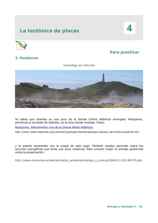 La tectónica de placas
Para practicar
2. Reykjanes
Investiga en internet
Ya sabes que Islandia es una zona de la Dorsal Centro Atlántica emergida. Reykjanes,
península al suroeste de Islandia, es la zona donde emerge. Visita:
Reykjanes: Afloramiento vivo de la Dorsal Medio Atlántica,
http://www.redes-cepalcala.org/ciencias1/geologia/islandia/geologia.islandia_peninsula.reykjanes.htm
y te podrás sorprender con la magia de este lugar. También puedes aprender sobre los
recursos energéticos que tiene una zona volcánica. Para conocer mejor la energía geotermal
visita la presentación:
http://www.consumer.es/web/es/medio_ambiente/energia_y_ciencia/2004/11/19/140175.php
Biología y Geología 4 . 16
4
 