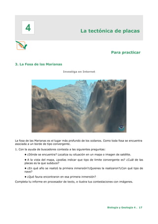 La tectónica de placas
Para practicar
3. La Fosa de las Marianas
Investiga en Internet
La fosa de las Marianas es el lugar más profundo de los océanos. Como toda fosa se encuentra
asociada a un borde de tipo convergente.
1. Con la ayuda de buscadores contesta a las siguientes preguntas:
● ¿Dónde se encuentra? Localiza su situación en un mapa o imagen de satélite.
● A la vista del mapa, ¿podías indicar que tipo de limite convergente es? ¿Cuál de las
placas es la que subduce?
● ¿En qué año se realizó la primera inmersión?¿Quienes la realizaron?¿Con qué tipo de
nave?
● ¿Qué fauna encontraron en esa primera inmersión?
Completa tu informe en procesador de texto, e ilustra tus contestaciones con imágenes.
Biología y Geología 4 . 17
4
 