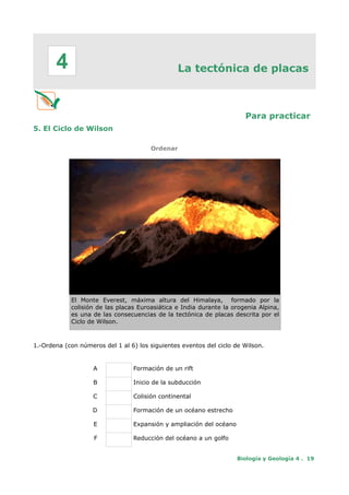 La tectónica de placas
Para practicar
5. El Ciclo de Wilson
Ordenar
El Monte Everest, máxima altura del Himalaya, formado por la
colisión de las placas Euroasiática e India durante la orogenia Alpina,
es una de las consecuencias de la tectónica de placas descrita por el
Ciclo de Wilson.
1.-Ordena (con números del 1 al 6) los siguientes eventos del ciclo de Wilson.
A Formación de un rift
B Inicio de la subducción
C Colisión continental
D Formación de un océano estrecho
E Expansión y ampliación del océano
F Reducción del océano a un golfo
Biología y Geología 4 . 19
4
 