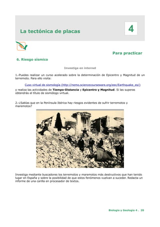 La tectónica de placas
Para practicar
6. Riesgo sísmico
Investiga en internet
1.-Puedes realizar un curso acelerado sobre la determinación de Epicentro y Magnitud de un
terremoto. Para ello visita:
Cuso virtual de sismología (http://nemo.sciencecourseware.org/eec/Earthquake_es/)
y realiza las actividades de Tiempo-Distancia y Epicentro y Magnitud. Si las superas
obtendrás el título de sismólogo virtual.
2.-¿Sabías que en la Península Ibérica hay riesgos evidentes de sufrir terremotos y
maremotos?
Imagen de Arenas del Rey (1884) Fue la población más
afectada, por el terremoto de Alhama. Colapsaron el 90% de
las casas y el resto sufrieron daños muy graves. Se
contabilizaron 135 muertos y 253 heridos. Instituto Andaluz de
Geofísica (IAG) (http://www.ugr.es/~iag/div.html)
Investiga mediante buscadores los terremotos y maremotos más destructivos que han tenido
lugar en España y sobre la posibilidad de que estos fenómenos vuelvan a suceder. Redacta un
informe de una carilla en procesador de textos.
Biología y Geología 4 . 20
4
 