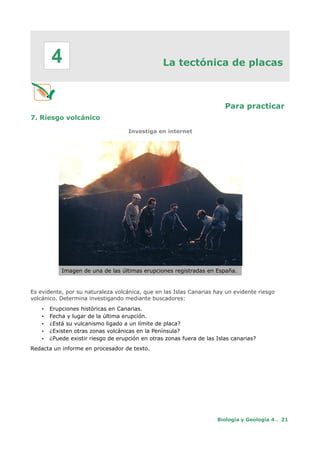 La tectónica de placas
Para practicar
7. Riesgo volcánico
Investiga en internet
Imagen de una de las últimas erupciones registradas en España.
Es evidente, por su naturaleza volcánica, que en las Islas Canarias hay un evidente riesgo
volcánico. Determina investigando mediante buscadores:
• Erupciones históricas en Canarias.
• Fecha y lugar de la última erupción.
• ¿Está su vulcanismo ligado a un límite de placa?
• ¿Existen otras zonas volcánicas en la Península?
• ¿Puede existir riesgo de erupción en otras zonas fuera de las Islas canarias?
Redacta un informe en procesador de texto.
Biología y Geología 4 . 21
4
 