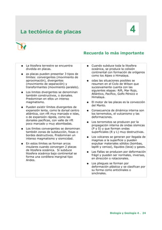 La tectónica de placas
Recuerda lo más importante
● La litosfera terrestre se encuentra
dividida en placas.
● as placas pueden presentar 3 tipos de
límites: convergentes (movimiento de
aproximación), divergentes
(movimiento de separación) y
transformantes (movimiento paralelo).
● Los limites divergentes se denominan
también constructivos, o dorsales.
Predominan en ellos un intenso
magmatismo.
● Pueden existir límites divergentes de
expansión lenta, como la dorsal centro
atlántica, con rift muy marcado e islas,
o de expansión rápida, como las
dorsales pacíficas, con valle de rift
poco marcado y muy abombadas.
● Los límites convergentes se denominan
también zonas de subducción, fosas o
bordes destructivos. Predominan un
intenso magmatismo y sismicidad.
● En estos límites se forman arcos
insulares cuando convergen 2 placas
de litosfera oceánica. Si subduce
litosfera oceánica bajo continental se
forma una cordillera marginal tipo
Andes.
● Cuando subduce toda la litosfera
oceánica, se produce la colisión
continental con formación de orógenos
como los Alpes o Himalaya.
● odas las situaciones posibles se
resumen en el Ciclo de Wilson que
sucesivamente cuenta con las
siguientes etapas: Rift, Mar Rojo,
Atlántico, Pacífico, Golfo Pérsico e
Himalaya.
● El motor de las placas es la convección
del Manto.
● Consecuencia de dinámica interna son
los terremotos, el vulcanismo y las
deformaciones.
● Los terremotos se producen por la
propagación interna de ondas sísmicas
(P y S) y que forman ondas
superficiales (R y L) muy destructivas.
● Los volcanes se generan por llegada de
magmas a la superficie y pueden
expulsar materiales sólidos (bombas,
lapilli y ceniza), líquidos (lava) y gases.
● Las Fallas se producen por deformación
frágil y pueden ser normales, inversas,
en dirección o rotacionales.
● Los pliegues se forman por
deformación plástica y se clasifican por
su forma como anticlinales o
sinclinales.
Biología y Geología 4 . 24
4
 